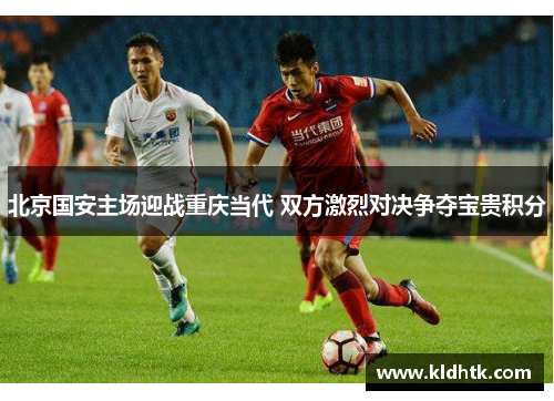 北京国安主场迎战重庆当代 双方激烈对决争夺宝贵积分