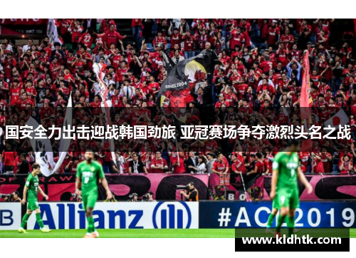 国安全力出击迎战韩国劲旅 亚冠赛场争夺激烈头名之战