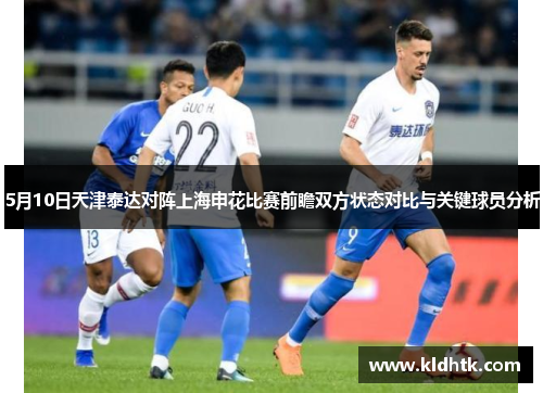 5月10日天津泰达对阵上海申花比赛前瞻双方状态对比与关键球员分析